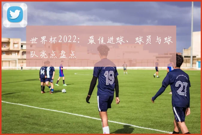 世界杯2022:最佳进球、球员与球队亮点盘点