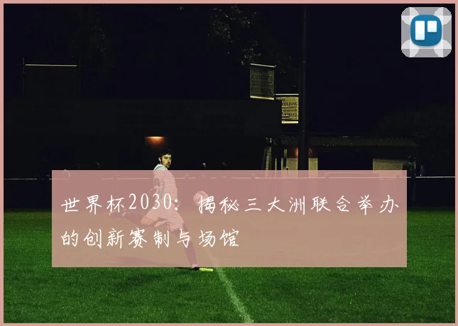 世界杯2030：揭秘三大洲联合举办的创新赛制与场馆