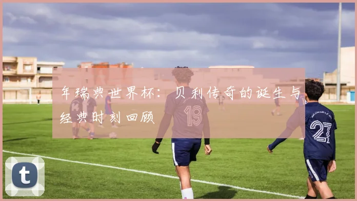 年瑞典世界杯：贝利传奇的诞生与经典时刻回顾