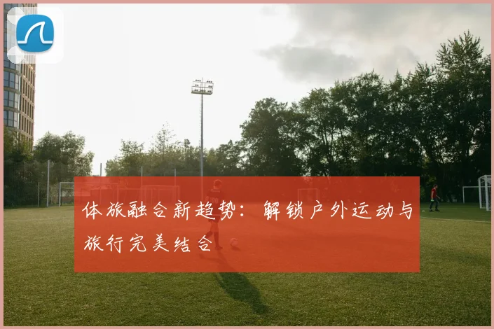 体旅融合新趋势:解锁户外运动与旅行完美结合